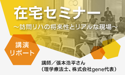 「在宅セミナー～訪問リハの将来性とリアルな現場～」来場者満足度97%の講演をリポート！講師／張本浩平さん（理学療法士、株式会社gene代表）